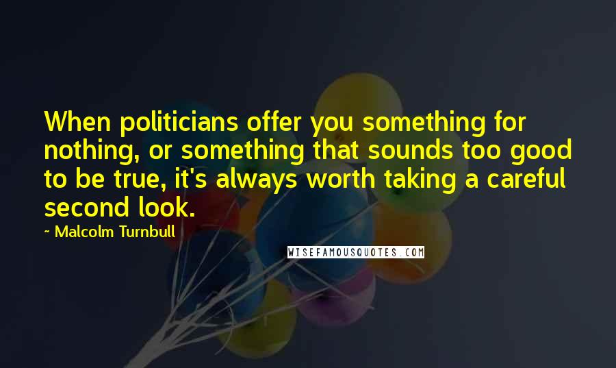 Malcolm Turnbull Quotes: When politicians offer you something for nothing, or something that sounds too good to be true, it's always worth taking a careful second look.