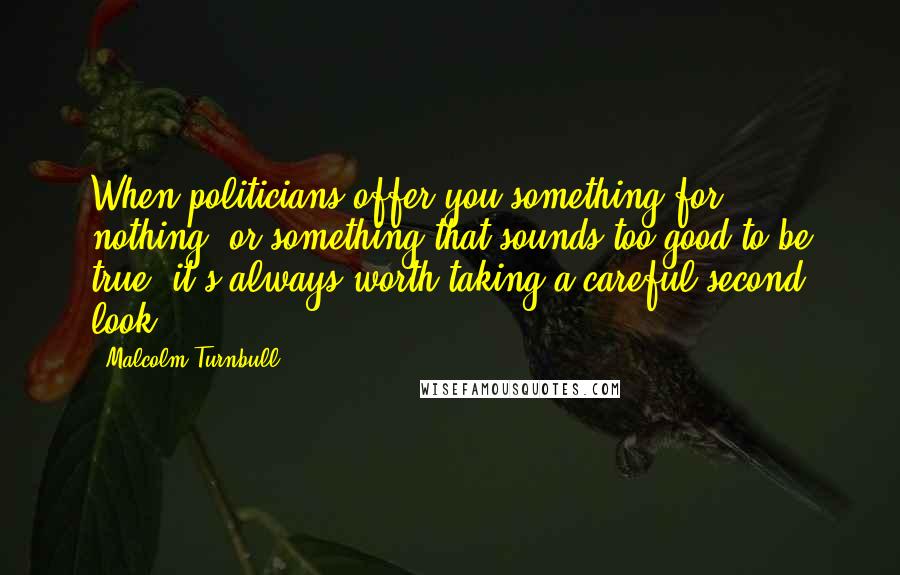 Malcolm Turnbull Quotes: When politicians offer you something for nothing, or something that sounds too good to be true, it's always worth taking a careful second look.