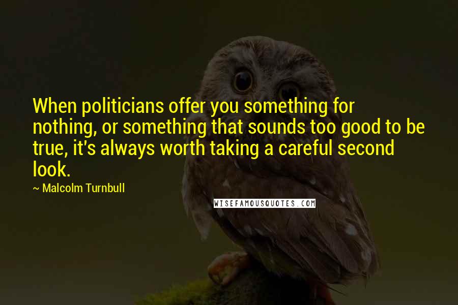 Malcolm Turnbull Quotes: When politicians offer you something for nothing, or something that sounds too good to be true, it's always worth taking a careful second look.