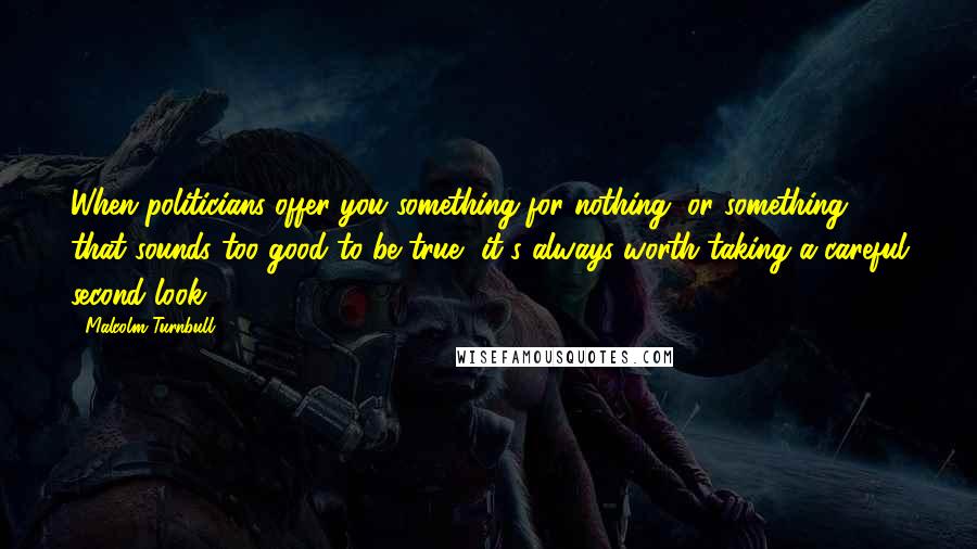 Malcolm Turnbull Quotes: When politicians offer you something for nothing, or something that sounds too good to be true, it's always worth taking a careful second look.