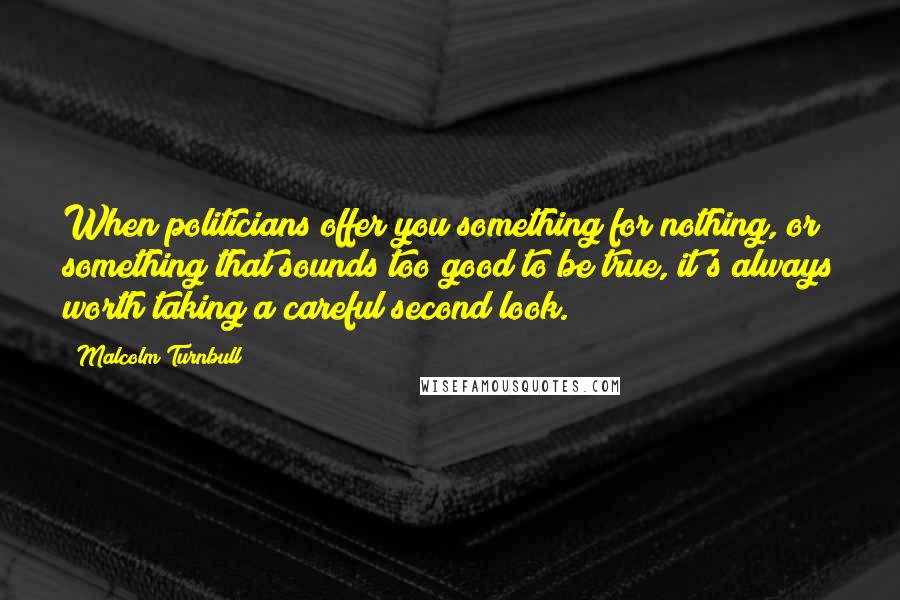 Malcolm Turnbull Quotes: When politicians offer you something for nothing, or something that sounds too good to be true, it's always worth taking a careful second look.