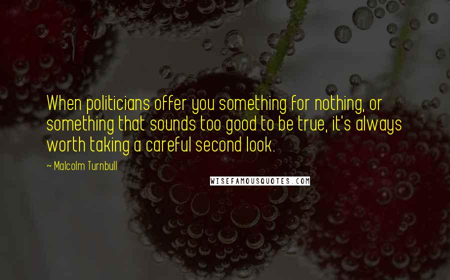 Malcolm Turnbull Quotes: When politicians offer you something for nothing, or something that sounds too good to be true, it's always worth taking a careful second look.