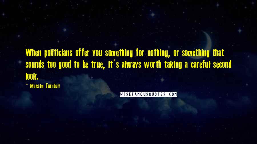 Malcolm Turnbull Quotes: When politicians offer you something for nothing, or something that sounds too good to be true, it's always worth taking a careful second look.