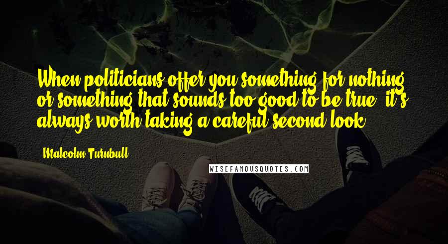 Malcolm Turnbull Quotes: When politicians offer you something for nothing, or something that sounds too good to be true, it's always worth taking a careful second look.