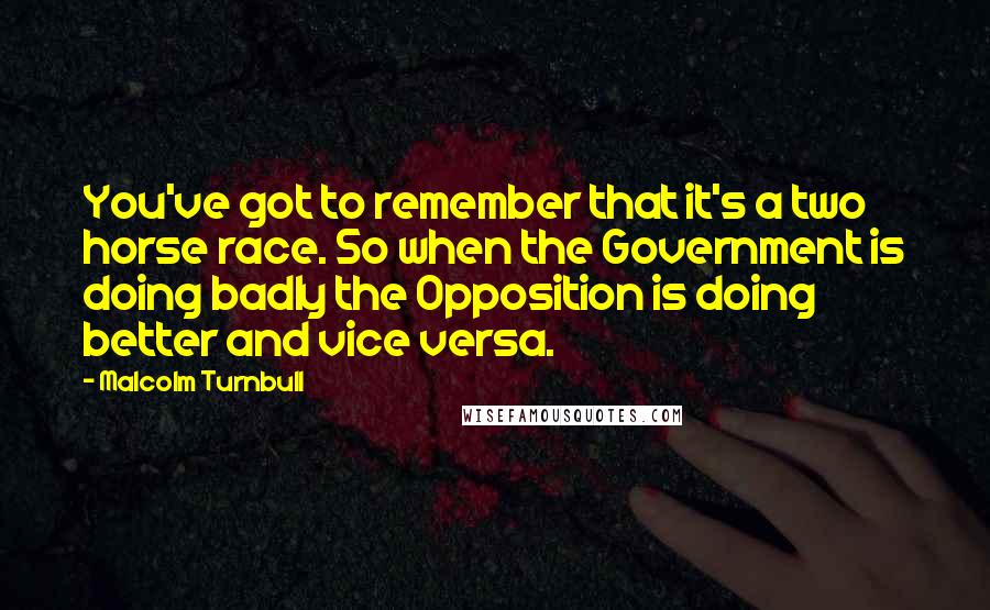 Malcolm Turnbull Quotes: You've got to remember that it's a two horse race. So when the Government is doing badly the Opposition is doing better and vice versa.