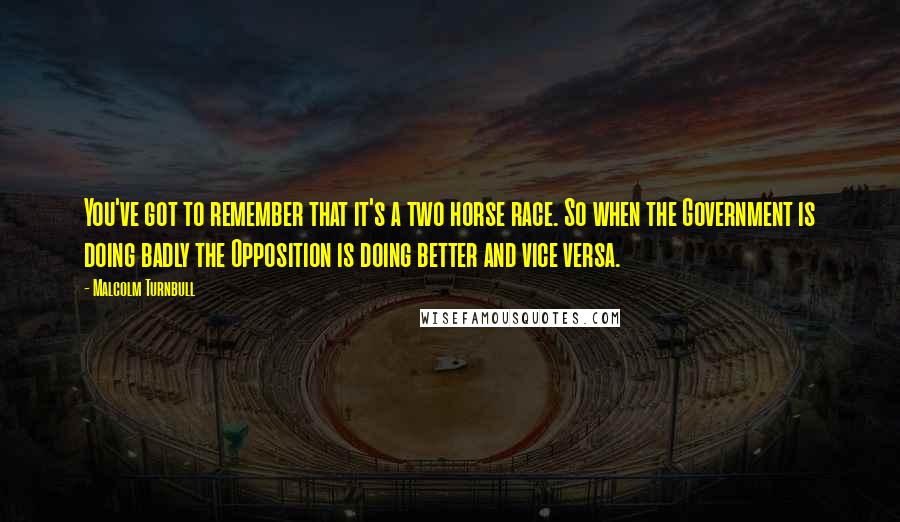 Malcolm Turnbull Quotes: You've got to remember that it's a two horse race. So when the Government is doing badly the Opposition is doing better and vice versa.