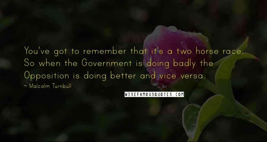 Malcolm Turnbull Quotes: You've got to remember that it's a two horse race. So when the Government is doing badly the Opposition is doing better and vice versa.