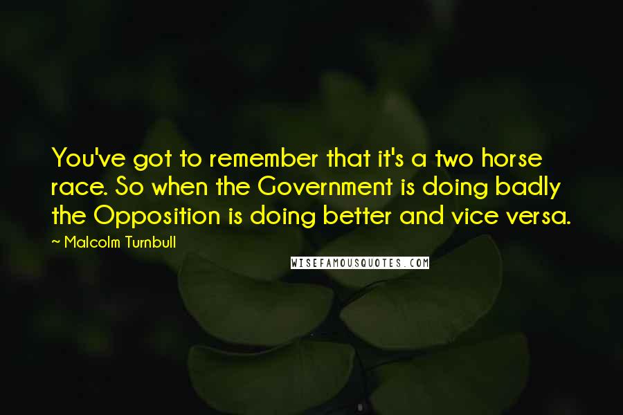 Malcolm Turnbull Quotes: You've got to remember that it's a two horse race. So when the Government is doing badly the Opposition is doing better and vice versa.