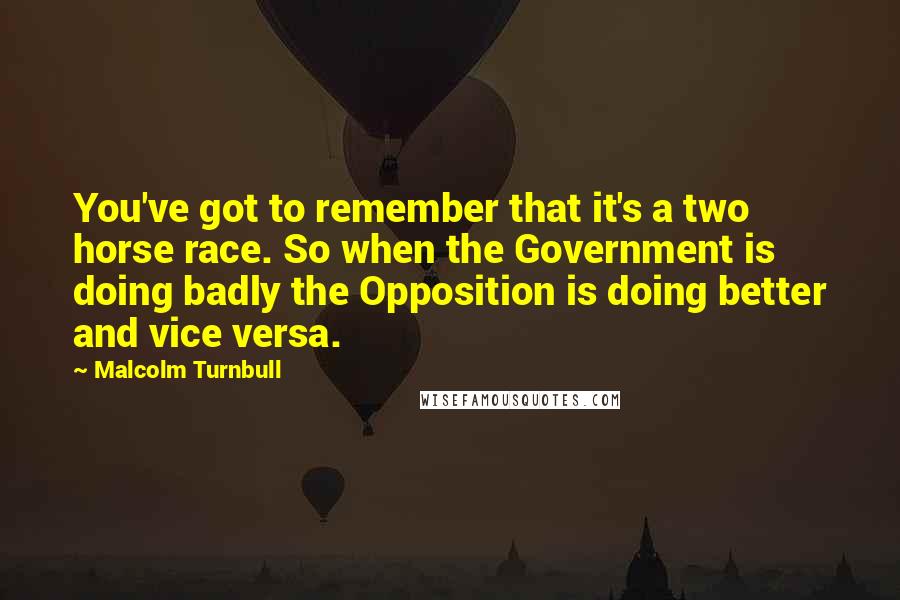 Malcolm Turnbull Quotes: You've got to remember that it's a two horse race. So when the Government is doing badly the Opposition is doing better and vice versa.