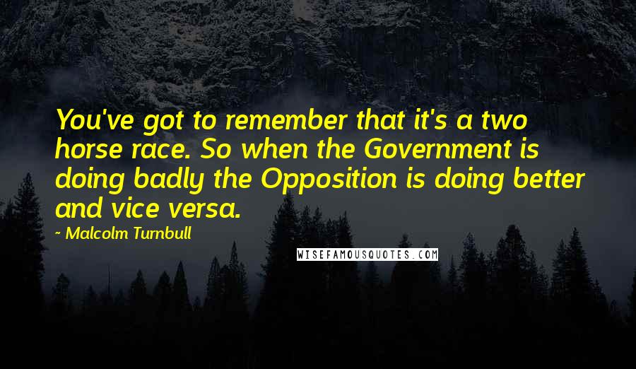 Malcolm Turnbull Quotes: You've got to remember that it's a two horse race. So when the Government is doing badly the Opposition is doing better and vice versa.