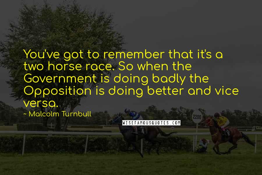 Malcolm Turnbull Quotes: You've got to remember that it's a two horse race. So when the Government is doing badly the Opposition is doing better and vice versa.