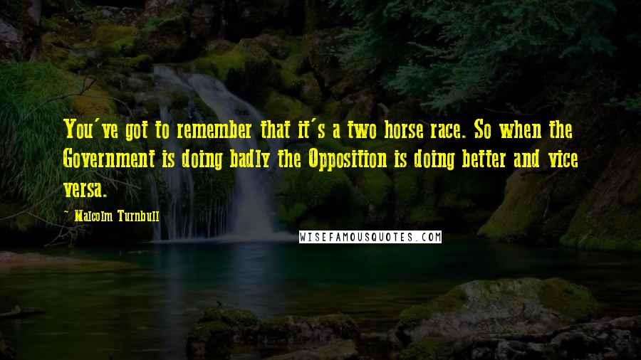 Malcolm Turnbull Quotes: You've got to remember that it's a two horse race. So when the Government is doing badly the Opposition is doing better and vice versa.