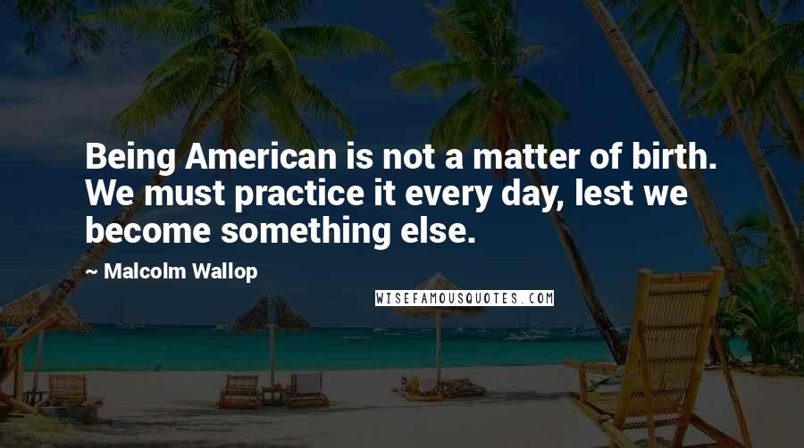 Malcolm Wallop Quotes: Being American is not a matter of birth. We must practice it every day, lest we become something else.