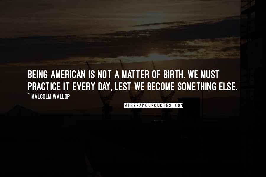 Malcolm Wallop Quotes: Being American is not a matter of birth. We must practice it every day, lest we become something else.