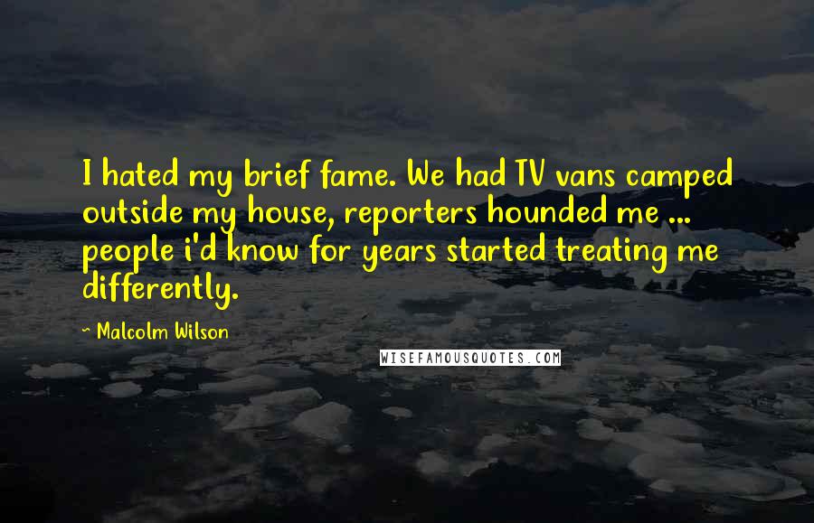 Malcolm Wilson Quotes: I hated my brief fame. We had TV vans camped outside my house, reporters hounded me ... people i'd know for years started treating me differently.