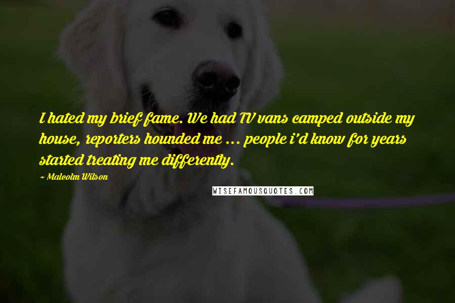 Malcolm Wilson Quotes: I hated my brief fame. We had TV vans camped outside my house, reporters hounded me ... people i'd know for years started treating me differently.