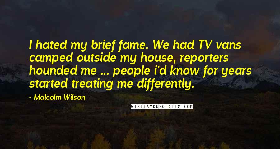 Malcolm Wilson Quotes: I hated my brief fame. We had TV vans camped outside my house, reporters hounded me ... people i'd know for years started treating me differently.