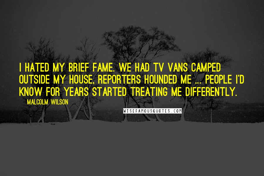 Malcolm Wilson Quotes: I hated my brief fame. We had TV vans camped outside my house, reporters hounded me ... people i'd know for years started treating me differently.