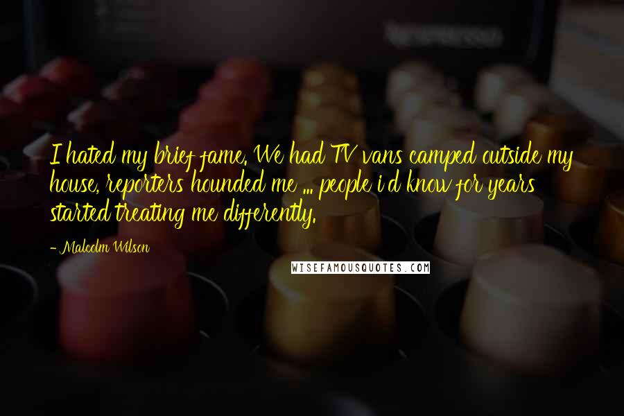 Malcolm Wilson Quotes: I hated my brief fame. We had TV vans camped outside my house, reporters hounded me ... people i'd know for years started treating me differently.