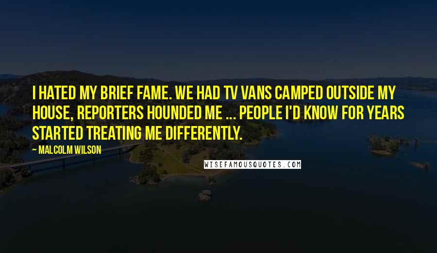 Malcolm Wilson Quotes: I hated my brief fame. We had TV vans camped outside my house, reporters hounded me ... people i'd know for years started treating me differently.