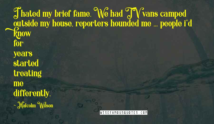 Malcolm Wilson Quotes: I hated my brief fame. We had TV vans camped outside my house, reporters hounded me ... people i'd know for years started treating me differently.