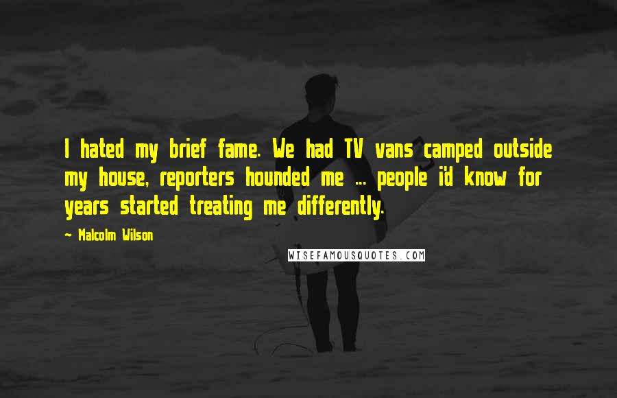 Malcolm Wilson Quotes: I hated my brief fame. We had TV vans camped outside my house, reporters hounded me ... people i'd know for years started treating me differently.