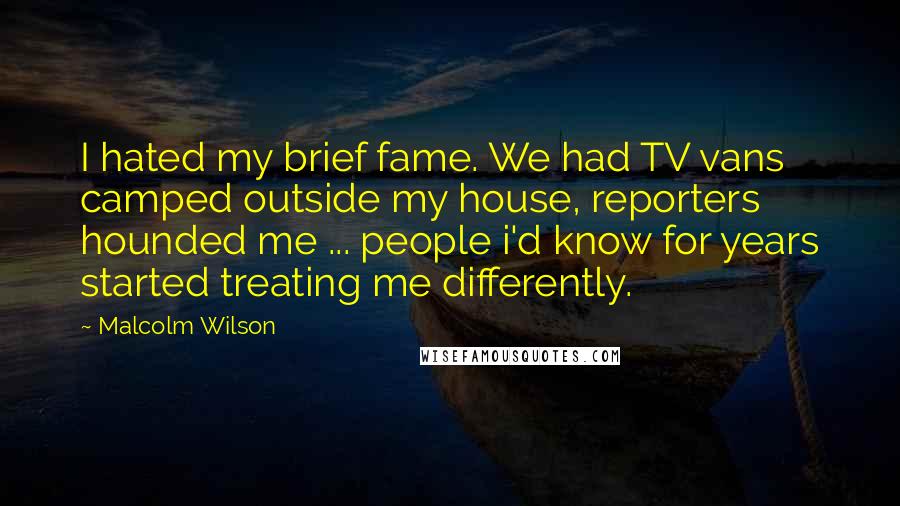 Malcolm Wilson Quotes: I hated my brief fame. We had TV vans camped outside my house, reporters hounded me ... people i'd know for years started treating me differently.