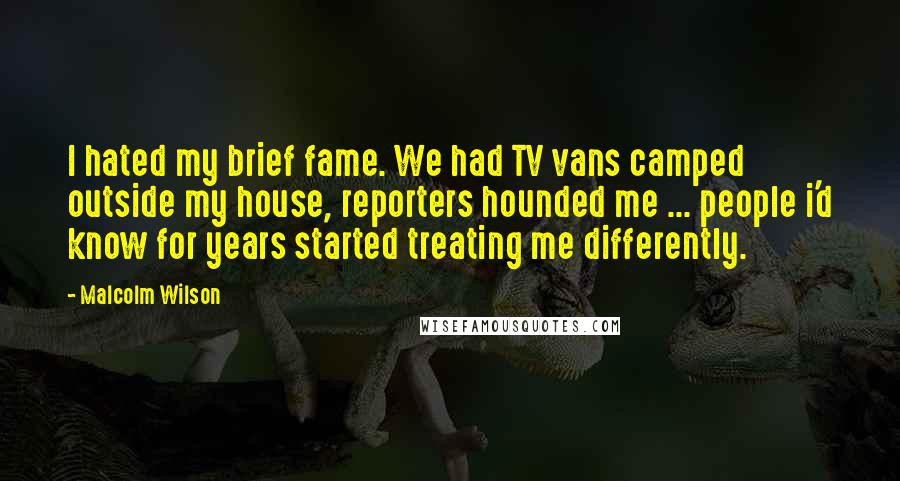 Malcolm Wilson Quotes: I hated my brief fame. We had TV vans camped outside my house, reporters hounded me ... people i'd know for years started treating me differently.