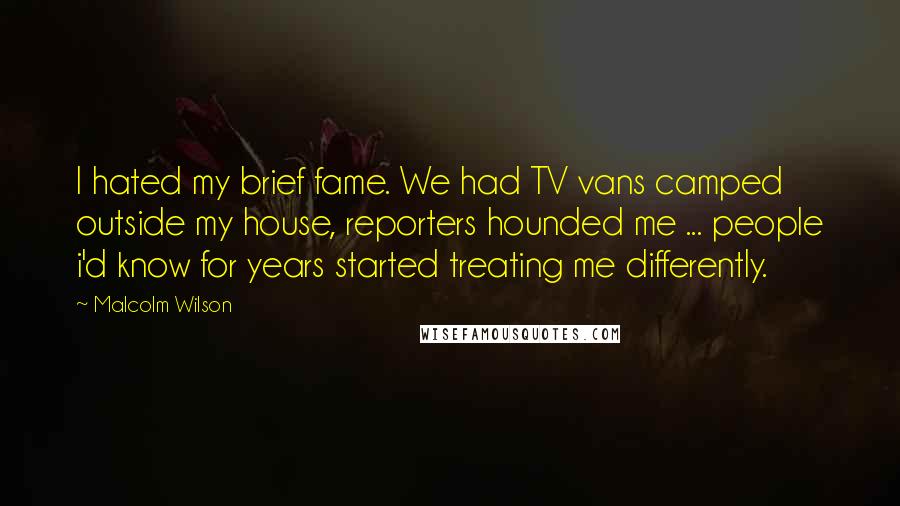 Malcolm Wilson Quotes: I hated my brief fame. We had TV vans camped outside my house, reporters hounded me ... people i'd know for years started treating me differently.