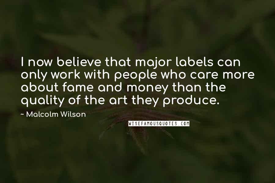 Malcolm Wilson Quotes: I now believe that major labels can only work with people who care more about fame and money than the quality of the art they produce.