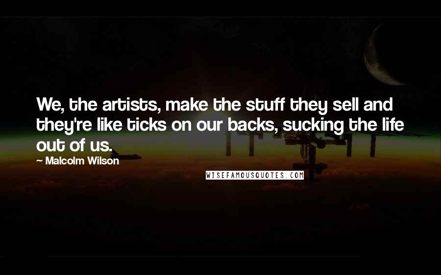 Malcolm Wilson Quotes: We, the artists, make the stuff they sell and they're like ticks on our backs, sucking the life out of us.