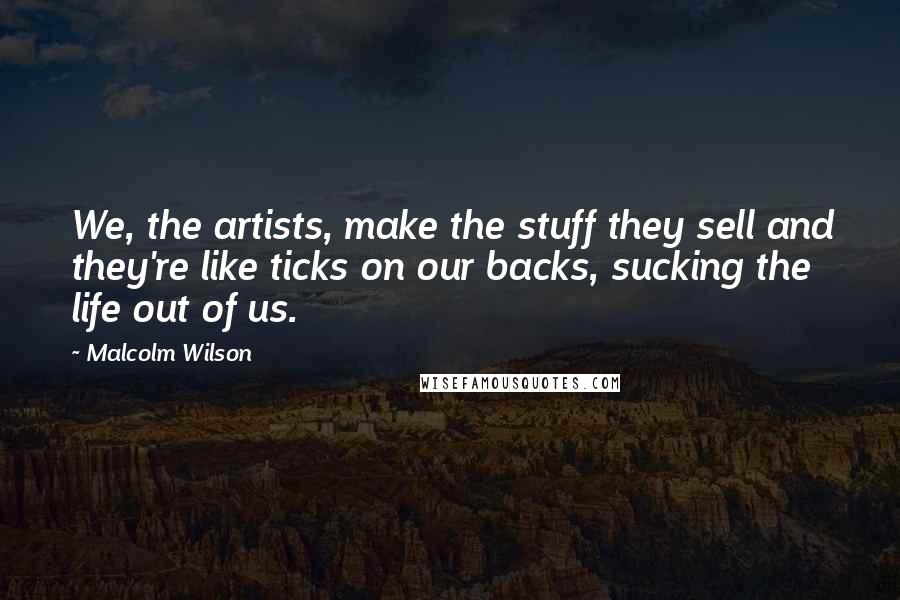 Malcolm Wilson Quotes: We, the artists, make the stuff they sell and they're like ticks on our backs, sucking the life out of us.