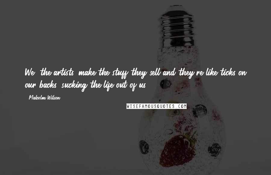 Malcolm Wilson Quotes: We, the artists, make the stuff they sell and they're like ticks on our backs, sucking the life out of us.