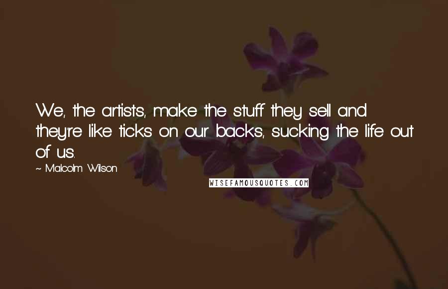 Malcolm Wilson Quotes: We, the artists, make the stuff they sell and they're like ticks on our backs, sucking the life out of us.