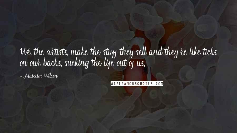 Malcolm Wilson Quotes: We, the artists, make the stuff they sell and they're like ticks on our backs, sucking the life out of us.