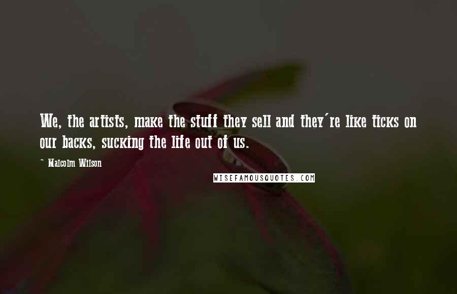 Malcolm Wilson Quotes: We, the artists, make the stuff they sell and they're like ticks on our backs, sucking the life out of us.