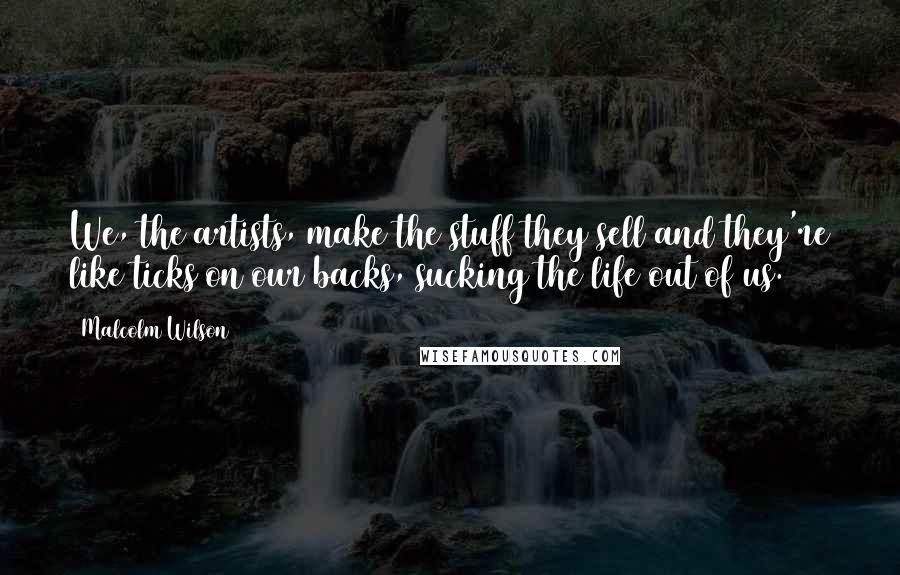 Malcolm Wilson Quotes: We, the artists, make the stuff they sell and they're like ticks on our backs, sucking the life out of us.