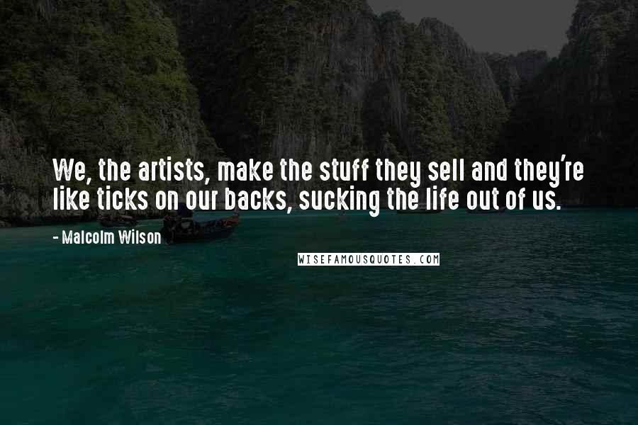Malcolm Wilson Quotes: We, the artists, make the stuff they sell and they're like ticks on our backs, sucking the life out of us.