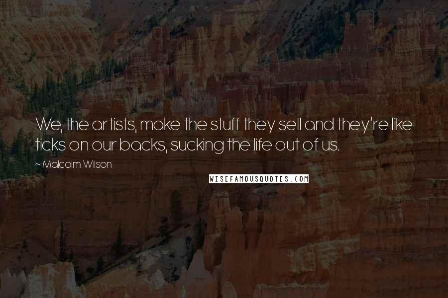 Malcolm Wilson Quotes: We, the artists, make the stuff they sell and they're like ticks on our backs, sucking the life out of us.
