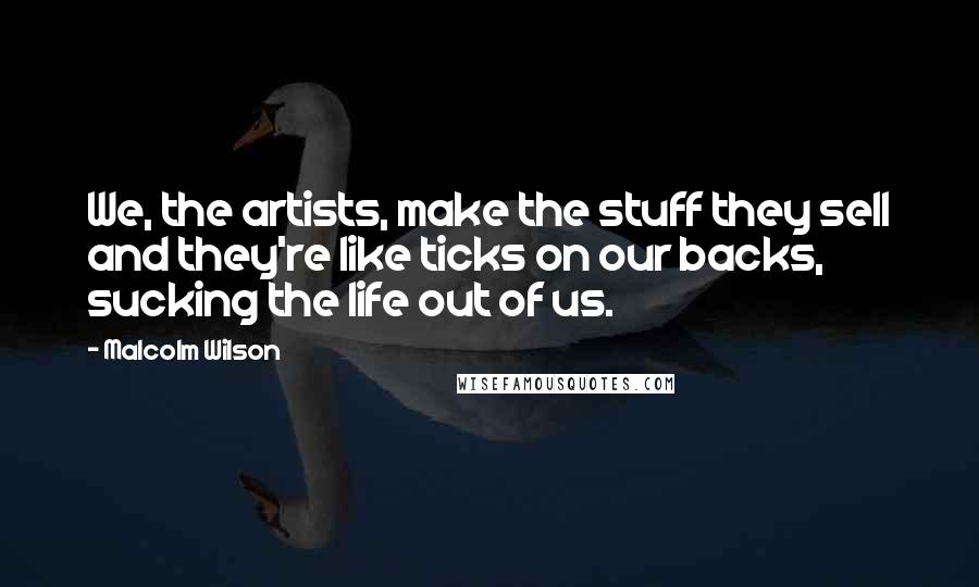Malcolm Wilson Quotes: We, the artists, make the stuff they sell and they're like ticks on our backs, sucking the life out of us.
