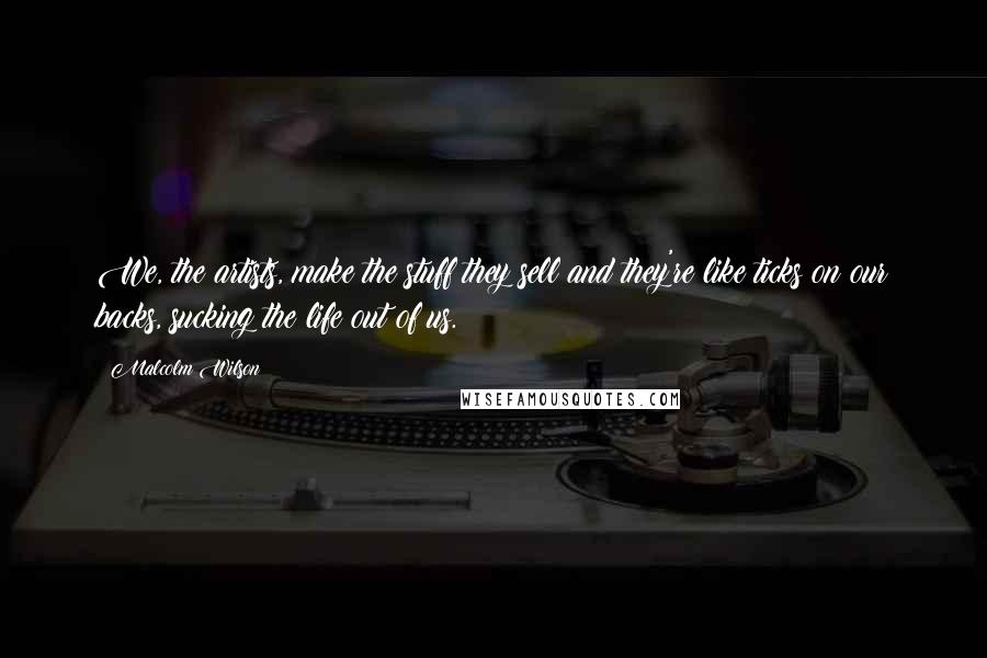 Malcolm Wilson Quotes: We, the artists, make the stuff they sell and they're like ticks on our backs, sucking the life out of us.