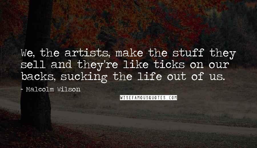 Malcolm Wilson Quotes: We, the artists, make the stuff they sell and they're like ticks on our backs, sucking the life out of us.