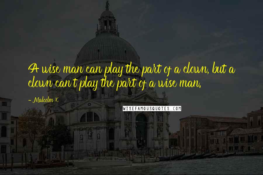 Malcolm X Quotes: A wise man can play the part of a clown, but a clown can't play the part of a wise man.