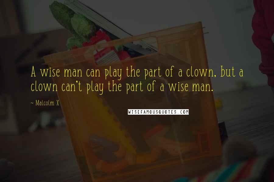 Malcolm X Quotes: A wise man can play the part of a clown, but a clown can't play the part of a wise man.