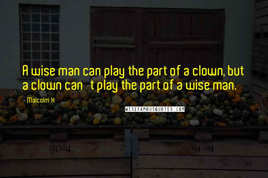 Malcolm X Quotes: A wise man can play the part of a clown, but a clown can't play the part of a wise man.