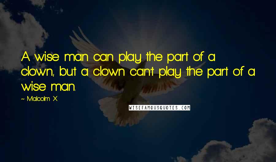 Malcolm X Quotes: A wise man can play the part of a clown, but a clown can't play the part of a wise man.