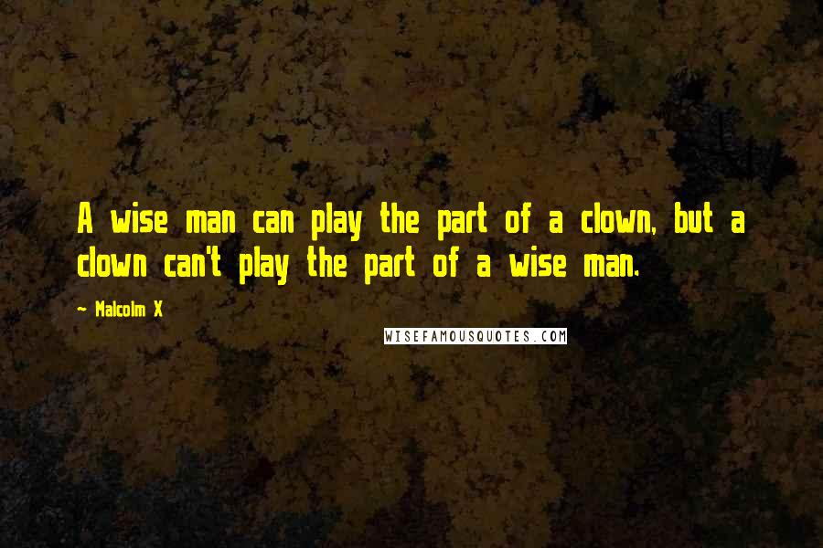 Malcolm X Quotes: A wise man can play the part of a clown, but a clown can't play the part of a wise man.