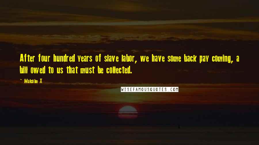 Malcolm X Quotes: After four hundred years of slave labor, we have some back pay coming, a bill owed to us that must be collected.