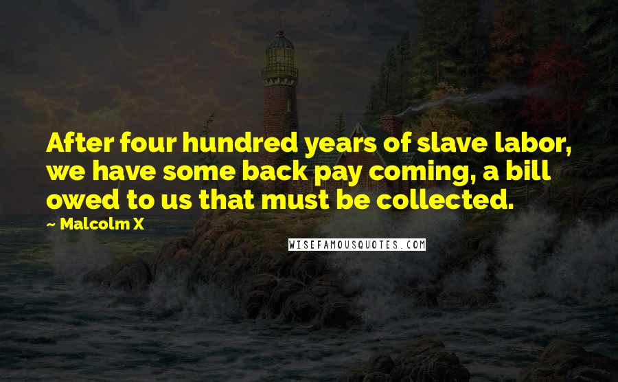 Malcolm X Quotes: After four hundred years of slave labor, we have some back pay coming, a bill owed to us that must be collected.