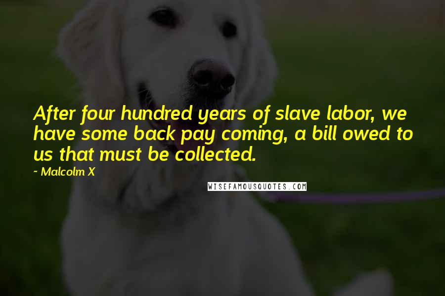 Malcolm X Quotes: After four hundred years of slave labor, we have some back pay coming, a bill owed to us that must be collected.